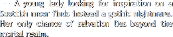 A young lady looking for inspiration on a
                  Scottish moor finds instead a gothic nightmare. Her only chance of salvation lies beyond the mortal realm.